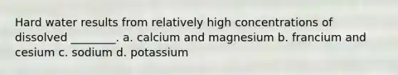 Hard water results from relatively high concentrations of dissolved ________. a. calcium and magnesium b. francium and cesium c. sodium d. potassium