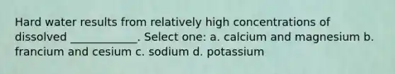 Hard water results from relatively high concentrations of dissolved ____________. Select one: a. calcium and magnesium b. francium and cesium c. sodium d. potassium