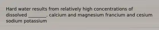 Hard water results from relatively high concentrations of dissolved ________. calcium and magnesium francium and cesium sodium potassium