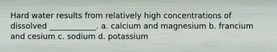 Hard water results from relatively high concentrations of dissolved ____________. a. calcium and magnesium b. francium and cesium c. sodium d. potassium