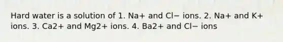 Hard water is a solution of 1. Na+ and Cl− ions. 2. Na+ and K+ ions. 3. Ca2+ and Mg2+ ions. 4. Ba2+ and Cl− ions