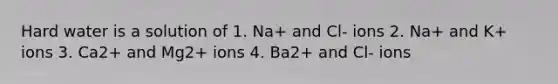 Hard water is a solution of 1. Na+ and Cl- ions 2. Na+ and K+ ions 3. Ca2+ and Mg2+ ions 4. Ba2+ and Cl- ions