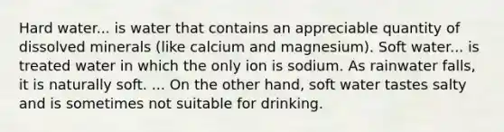 Hard water... is water that contains an appreciable quantity of dissolved minerals (like calcium and magnesium). Soft water... is treated water in which the only ion is sodium. As rainwater falls, it is naturally soft. ... On the other hand, soft water tastes salty and is sometimes not suitable for drinking.
