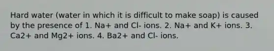 Hard water (water in which it is difficult to make soap) is caused by the presence of 1. Na+ and Cl- ions. 2. Na+ and K+ ions. 3. Ca2+ and Mg2+ ions. 4. Ba2+ and Cl- ions.