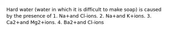 Hard water (water in which it is difficult to make soap) is caused by the presence of 1. Na+and Cl-ions. 2. Na+and K+ions. 3. Ca2+and Mg2+ions. 4. Ba2+and Cl-ions