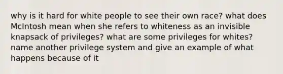 why is it hard for white people to see their own race? what does McIntosh mean when she refers to whiteness as an invisible knapsack of privileges? what are some privileges for whites? name another privilege system and give an example of what happens because of it