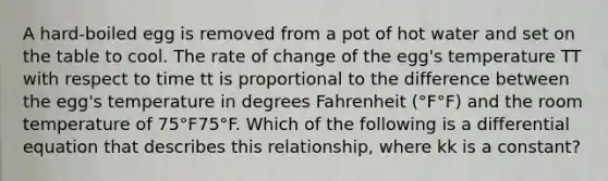 A hard-boiled egg is removed from a pot of hot water and set on the table to cool. The rate of change of the egg's temperature TT with respect to time tt is proportional to the difference between the egg's temperature in degrees Fahrenheit (°F°F) and the room temperature of 75°F75°F. Which of the following is a differential equation that describes this relationship, where kk is a constant?