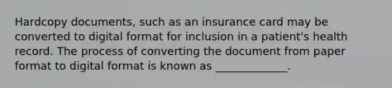 Hardcopy documents, such as an insurance card may be converted to digital format for inclusion in a patient's health record. The process of converting the document from paper format to digital format is known as _____________.