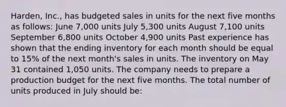 Harden, Inc., has budgeted sales in units for the next five months as follows: June 7,000 units July 5,300 units August 7,100 units September 6,800 units October 4,900 units Past experience has shown that the ending inventory for each month should be equal to 15% of the next month's sales in units. The inventory on May 31 contained 1,050 units. The company needs to prepare a production budget for the next five months. The total number of units produced in July should be: