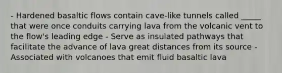 - Hardened basaltic flows contain cave-like tunnels called _____ that were once conduits carrying lava from the volcanic vent to the flow's leading edge - Serve as insulated pathways that facilitate the advance of lava great distances from its source - Associated with volcanoes that emit fluid basaltic lava