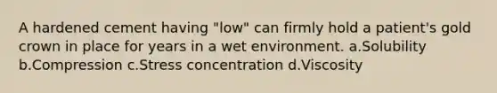 A hardened cement having "low" can firmly hold a patient's gold crown in place for years in a wet environment. a.Solubility b.Compression c.Stress concentration d.Viscosity