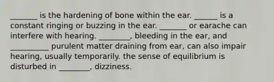 _______ is the hardening of bone within the ear. ______ is a constant ringing or buzzing in the ear. _______ or earache can interfere with hearing. ________, bleeding in the ear, and __________ purulent matter draining from ear, can also impair hearing, usually temporarily. the sense of equilibrium is disturbed in ________, dizziness.