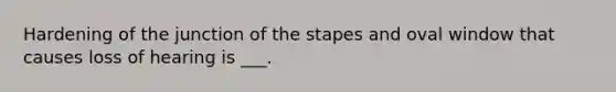 Hardening of the junction of the stapes and oval window that causes loss of hearing is ___.