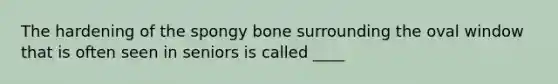 The hardening of the spongy bone surrounding the oval window that is often seen in seniors is called ____