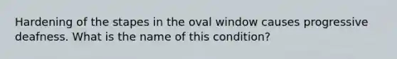 Hardening of the stapes in the oval window causes progressive deafness. What is the name of this​ condition?