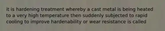 it is hardening treatment whereby a cast metal is being heated to a very high temperature then suddenly subjected to rapid cooling to improve hardenability or wear resistance is called