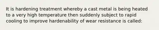 It is hardening treatment whereby a cast metal is being heated to a very high temperature then suddenly subject to rapid cooling to improve hardenability of wear resistance is called: