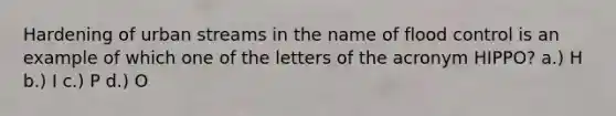 Hardening of urban streams in the name of flood control is an example of which one of the letters of the acronym HIPPO? a.) H b.) I c.) P d.) O