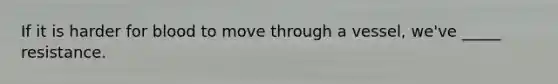 If it is harder for blood to move through a vessel, we've _____ resistance.