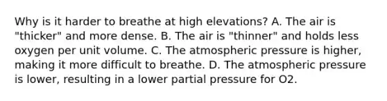 Why is it harder to breathe at high elevations? A. The air is "thicker" and more dense. B. The air is "thinner" and holds less oxygen per unit volume. C. The atmospheric pressure is higher, making it more difficult to breathe. D. The atmospheric pressure is lower, resulting in a lower partial pressure for O2.