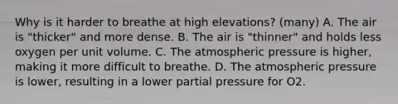 Why is it harder to breathe at high elevations? (many) A. The air is "thicker" and more dense. B. The air is "thinner" and holds less oxygen per unit volume. C. The atmospheric pressure is higher, making it more difficult to breathe. D. The atmospheric pressure is lower, resulting in a lower partial pressure for O2.