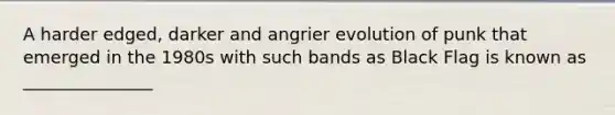 A harder edged, darker and angrier evolution of punk that emerged in the 1980s with such bands as Black Flag is known as _______________