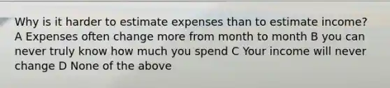 Why is it harder to estimate expenses than to estimate income? A Expenses often change more from month to month B you can never truly know how much you spend C Your income will never change D None of the above