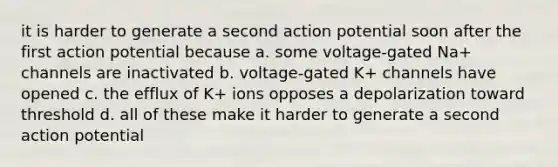 it is harder to generate a second action potential soon after the first action potential because a. some voltage-gated Na+ channels are inactivated b. voltage-gated K+ channels have opened c. the efflux of K+ ions opposes a depolarization toward threshold d. all of these make it harder to generate a second action potential