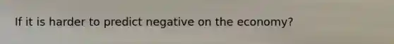 If it is harder to predict negative on the economy?