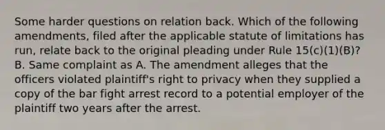 Some harder questions on relation back. Which of the following amendments, filed after the applicable statute of limitations has run, relate back to the original pleading under Rule 15(c)(1)(B)? B. Same complaint as A. The amendment alleges that the officers violated plaintiff's right to privacy when they supplied a copy of the bar fight arrest record to a potential employer of the plaintiff two years after the arrest.