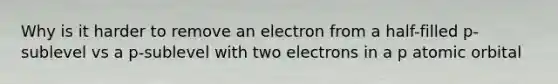 Why is it harder to remove an electron from a half-filled p-sublevel vs a p-sublevel with two electrons in a p atomic orbital