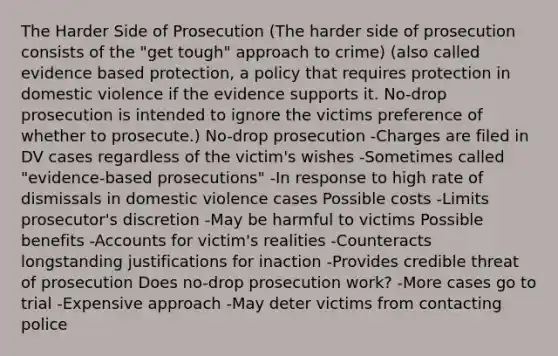 The Harder Side of Prosecution (The harder side of prosecution consists of the "get tough" approach to crime) (also called evidence based protection, a policy that requires protection in domestic violence if the evidence supports it. No-drop prosecution is intended to ignore the victims preference of whether to prosecute.) No-drop prosecution -Charges are filed in DV cases regardless of the victim's wishes -Sometimes called "evidence-based prosecutions" -In response to high rate of dismissals in domestic violence cases Possible costs -Limits prosecutor's discretion -May be harmful to victims Possible benefits -Accounts for victim's realities -Counteracts longstanding justifications for inaction -Provides credible threat of prosecution Does no-drop prosecution work? -More cases go to trial -Expensive approach -May deter victims from contacting police