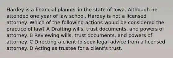 Hardey is a financial planner in the state of Iowa. Although he attended one year of law school, Hardey is not a licensed attorney. Which of the following actions would be considered the practice of law? A Drafting wills, trust documents, and powers of attorney. B Reviewing wills, trust documents, and powers of attorney. C Directing a client to seek legal advice from a licensed attorney. D Acting as trustee for a client's trust.