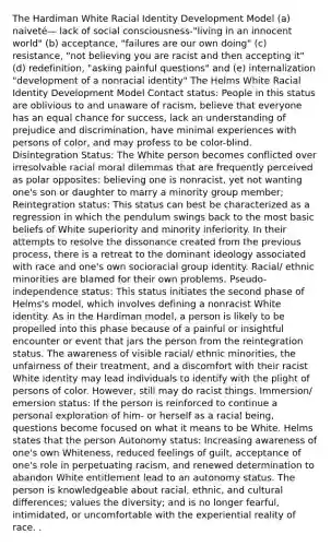 The Hardiman White Racial Identity Development Model (a) naiveté— lack of social consciousness-"living in an innocent world" (b) acceptance, "failures are our own doing" (c) resistance, "not believing you are racist and then accepting it" (d) redefinition, "asking painful questions" and (e) internalization "development of a nonracial identity" The Helms White Racial Identity Development Model Contact status: People in this status are oblivious to and unaware of racism, believe that everyone has an equal chance for success, lack an understanding of prejudice and discrimination, have minimal experiences with persons of color, and may profess to be color-blind. Disintegration Status: The White person becomes conflicted over irresolvable racial moral dilemmas that are frequently perceived as polar opposites: believing one is nonracist, yet not wanting one's son or daughter to marry a minority group member; Reintegration status: This status can best be characterized as a regression in which the pendulum swings back to the most basic beliefs of White superiority and minority inferiority. In their attempts to resolve the dissonance created from the previous process, there is a retreat to the dominant ideology associated with race and one's own socioracial group identity. Racial/ ethnic minorities are blamed for their own problems. Pseudo-independence status: This status initiates the second phase of Helms's model, which involves defining a nonracist White identity. As in the Hardiman model, a person is likely to be propelled into this phase because of a painful or insightful encounter or event that jars the person from the reintegration status. The awareness of visible racial/ ethnic minorities, the unfairness of their treatment, and a discomfort with their racist White identity may lead individuals to identify with the plight of persons of color. However, still may do racist things. Immersion/ emersion status: If the person is reinforced to continue a personal exploration of him- or herself as a racial being, questions become focused on what it means to be White. Helms states that the person Autonomy status: Increasing awareness of one's own Whiteness, reduced feelings of guilt, acceptance of one's role in perpetuating racism, and renewed determination to abandon White entitlement lead to an autonomy status. The person is knowledgeable about racial, ethnic, and cultural differences; values the diversity; and is no longer fearful, intimidated, or uncomfortable with the experiential reality of race. .