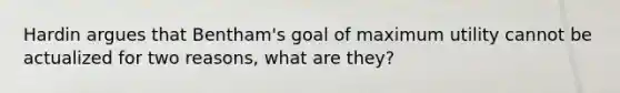 Hardin argues that Bentham's goal of maximum utility cannot be actualized for two reasons, what are they?