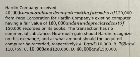 Hardin Company received 40,000 in cash and a used computer with a fair value of120,000 from Page Corporation for Hardin Company's existing computer having a fair value of 160,000 and an undepreciated cost of150,000 recorded on its books. The transaction has no commercial substance. How much gain should Hardin recognize on this exchange, and at what amount should the acquired computer be recorded, respectively? A. 0 and110,000. B. 769 and110,769. C. 10,000 and120,000. D. 40,000 and150,000.