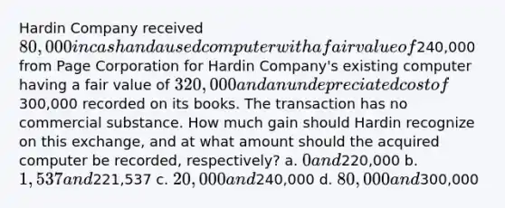 Hardin Company received 80,000 in cash and a used computer with a fair value of240,000 from Page Corporation for Hardin Company's existing computer having a fair value of 320,000 and an undepreciated cost of300,000 recorded on its books. The transaction has no commercial substance. How much gain should Hardin recognize on this exchange, and at what amount should the acquired computer be recorded, respectively? a. 0 and220,000 b. 1,537 and221,537 c. 20,000 and240,000 d. 80,000 and300,000