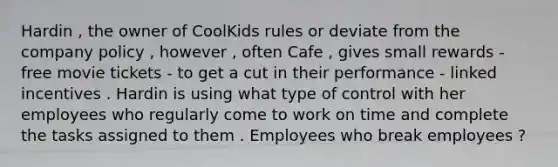 Hardin , the owner of CoolKids rules or deviate from the company policy , however , often Cafe , gives small rewards - free movie tickets - to get a cut in their performance - linked incentives . Hardin is using what type of control with her employees who regularly come to work on time and complete the tasks assigned to them . Employees who break employees ?