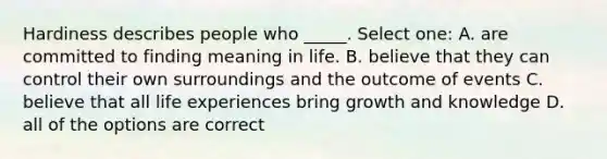 Hardiness describes people who _____. Select one: A. are committed to finding meaning in life. B. believe that they can control their own surroundings and the outcome of events C. believe that all life experiences bring growth and knowledge D. all of the options are correct