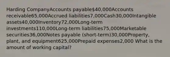 Harding CompanyAccounts payable40,000Accounts receivable65,000Accrued liabilities7,000Cash30,000Intangible assets40,000Inventory72,000Long-term investments110,000Long-term liabilities75,000Marketable securities36,000Notes payable (short-term)30,000Property, plant, and equipment625,000Prepaid expenses2,000 What is the amount of working capital?