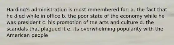 Harding's administration is most remembered for: a. the fact that he died while in office b. the poor state of the economy while he was president c. his promotion of the arts and culture d. the scandals that plagued it e. its overwhelming popularity with the American people