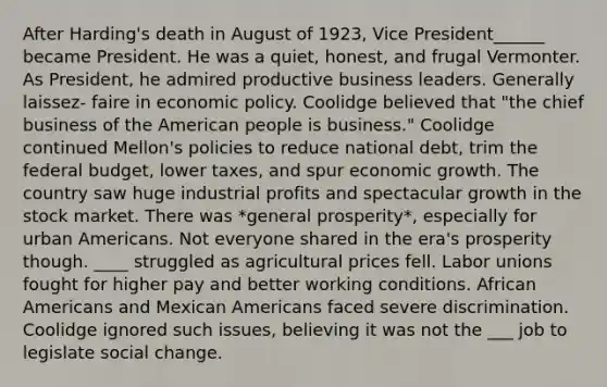 After Harding's death in August of 1923, Vice President______ became President. He was a quiet, honest, and frugal Vermonter. As President, he admired productive business leaders. Generally laissez- faire in economic policy. Coolidge believed that "the chief business of the American people is business." Coolidge continued Mellon's policies to reduce national debt, trim the federal budget, lower taxes, and spur economic growth. The country saw huge industrial profits and spectacular growth in the stock market. There was *general prosperity*, especially for urban Americans. Not everyone shared in the era's prosperity though. ____ struggled as agricultural prices fell. Labor unions fought for higher pay and better working conditions. African Americans and Mexican Americans faced severe discrimination. Coolidge ignored such issues, believing it was not the ___ job to legislate social change.