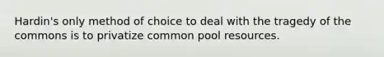 Hardin's only method of choice to deal with the tragedy of the commons is to privatize common pool resources.