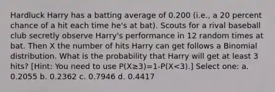 Hardluck Harry has a batting average of 0.200 (i.e., a 20 percent chance of a hit each time he's at bat). Scouts for a rival baseball club secretly observe Harry's performance in 12 random times at bat. Then X the number of hits Harry can get follows a Binomial distribution. What is the probability that Harry will get at least 3 hits? [Hint: You need to use P(X≥3)=1-P(X<3).] Select one: a. 0.2055 b. 0.2362 c. 0.7946 d. 0.4417