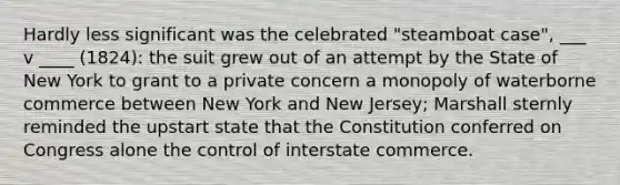 Hardly less significant was the celebrated "steamboat case", ___ v ____ (1824): the suit grew out of an attempt by the State of New York to grant to a private concern a monopoly of waterborne commerce between New York and New Jersey; Marshall sternly reminded the upstart state that the Constitution conferred on Congress alone the control of interstate commerce.