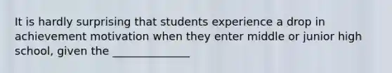 It is hardly surprising that students experience a drop in achievement motivation when they enter middle or junior high school, given the ______________