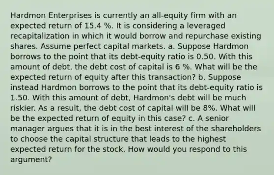 Hardmon Enterprises is currently an​ all-equity firm with an expected return of 15.4 %. It is considering a leveraged recapitalization in which it would borrow and repurchase existing shares. Assume perfect capital markets. a. Suppose Hardmon borrows to the point that its​ debt-equity ratio is 0.50. With this amount of​ debt, the debt cost of capital is 6 %. What will be the expected return of equity after this​ transaction? b. Suppose instead Hardmon borrows to the point that its​ debt-equity ratio is 1.50. With this amount of​ debt, Hardmon's debt will be much riskier. As a​ result, the debt cost of capital will be 8%. What will be the expected return of equity in this​ case? c. A senior manager argues that it is in the best interest of the shareholders to choose the capital structure that leads to the highest expected return for the stock. How would you respond to this​ argument?