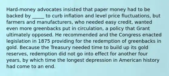 Hard‐money advocates insisted that paper money had to be backed by _____ to curb inflation and level price fluctuations, but farmers and manufacturers, who needed easy credit, wanted even more greenbacks put in circulation, a policy that Grant ultimately opposed. He recommended and the Congress enacted legislation in 1875 providing for the redemption of greenbacks in gold. Because the Treasury needed time to build up its gold reserves, redemption did not go into effect for another four years, by which time the longest depression in American history had come to an end.