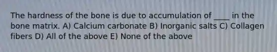 The hardness of the bone is due to accumulation of ____ in the bone matrix. A) Calcium carbonate B) Inorganic salts C) Collagen fibers D) All of the above E) None of the above