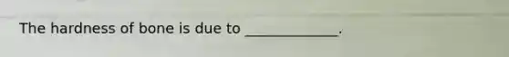 The hardness of bone is due to _____________.